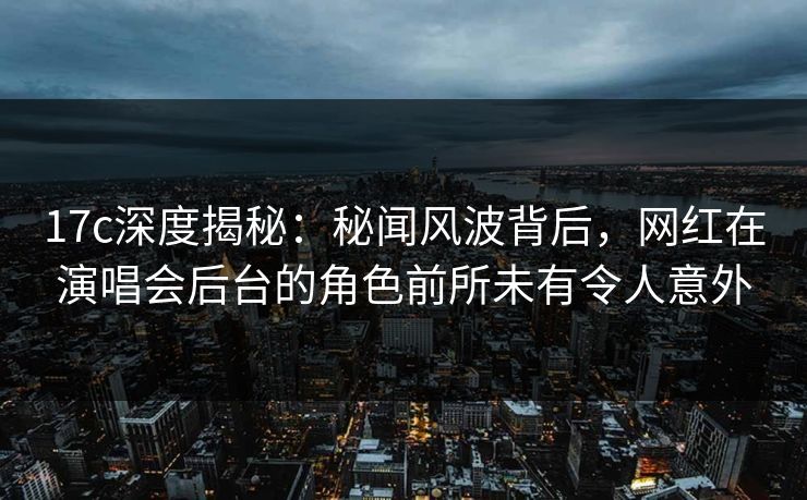 17c深度揭秘：秘闻风波背后，网红在演唱会后台的角色前所未有令人意外