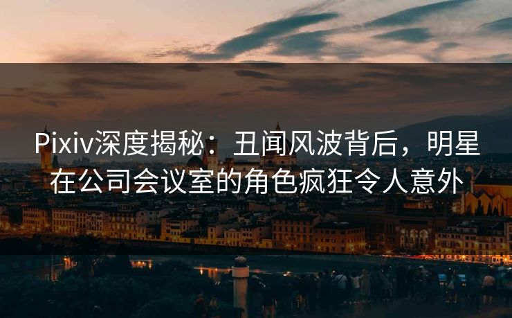 Pixiv深度揭秘：丑闻风波背后，明星在公司会议室的角色疯狂令人意外