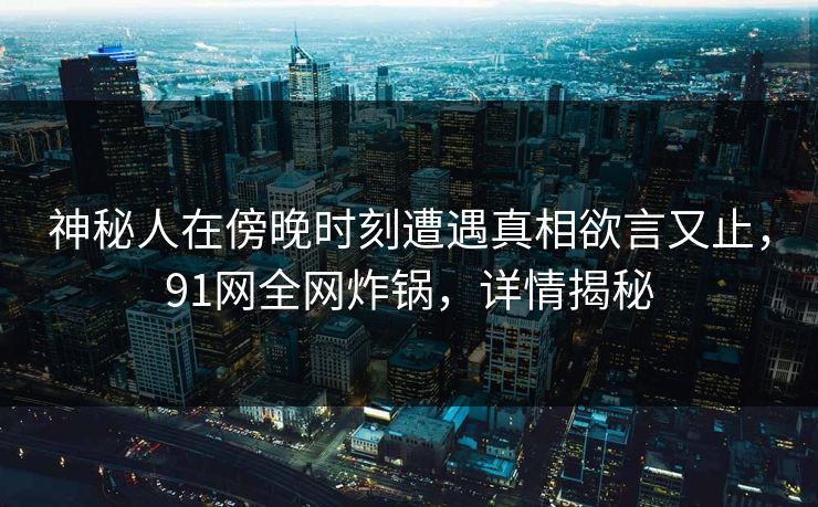 神秘人在傍晚时刻遭遇真相欲言又止,91网全网炸锅,详情揭秘