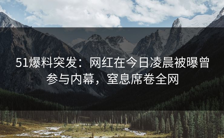 51爆料突发：网红在今日凌晨被曝曾参与内幕，窒息席卷全网