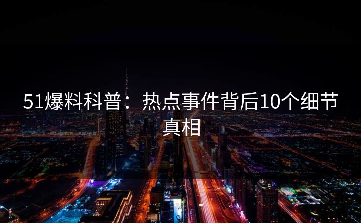 51爆料科普：热点事件背后10个细节真相