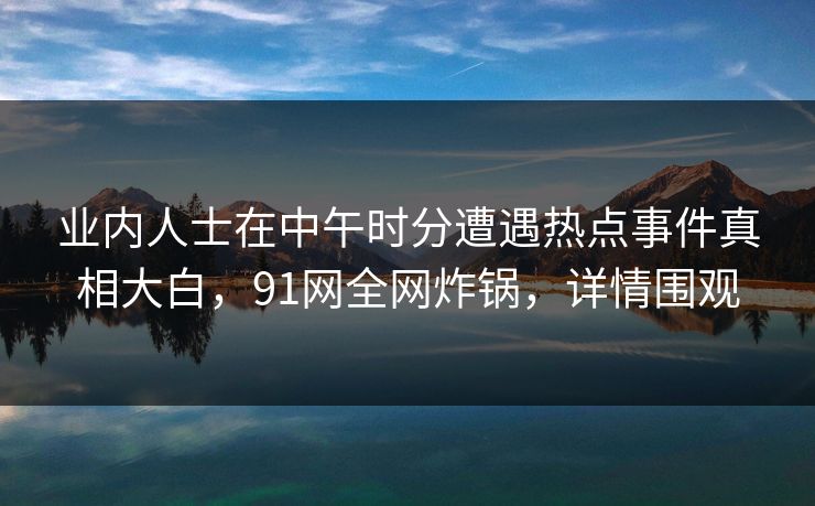 业内人士在中午时分遭遇热点事件真相大白，91网全网炸锅，详情围观