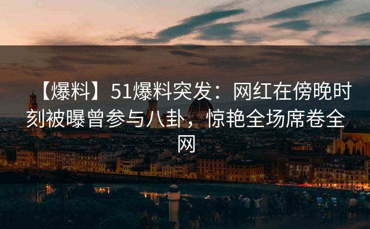 【爆料】51爆料突发：网红在傍晚时刻被曝曾参与八卦，惊艳全场席卷全网
