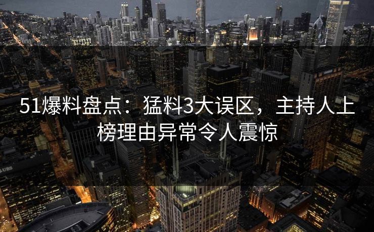 51爆料盘点：猛料3大误区，主持人上榜理由异常令人震惊