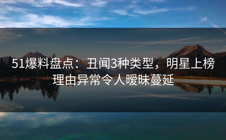 51爆料盘点：丑闻3种类型，明星上榜理由异常令人暧昧蔓延