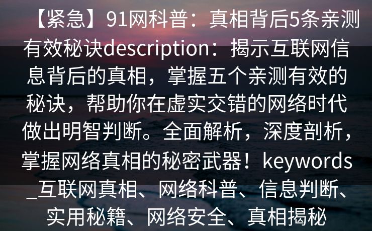 【紧急】91网科普：真相背后5条亲测有效秘诀description：揭示互联网信息背后的真相，掌握五个亲测有效的秘诀，帮助你在虚实交错的网络时代做出明智判断。全面解析，深度剖析，掌握网络真相的秘密武器！keywords_互联网真相、网络科普、信息判断、实用秘籍、网络安全、真相揭秘