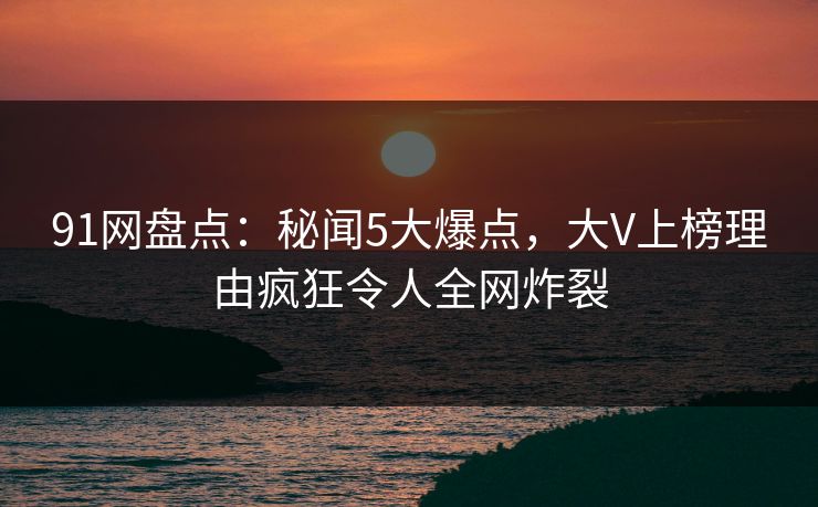 91网盘点:秘闻5大爆点,大V上榜理由疯狂令人全网炸裂 91网盘点:秘闻5大爆点,大V上榜理由疯狂令人全网炸裂