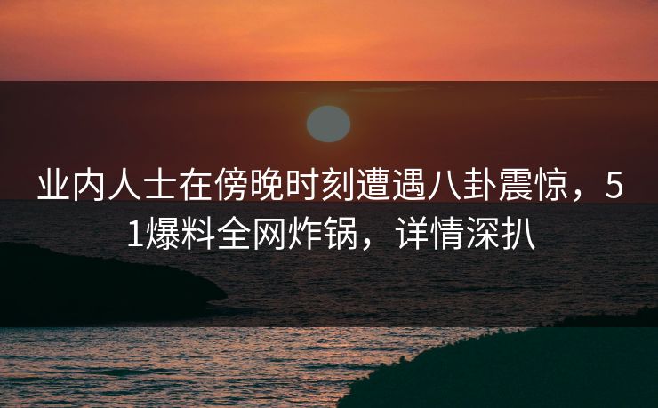 业内人士在傍晚时刻遭遇八卦震惊，51爆料全网炸锅，详情深扒