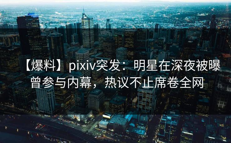 【爆料】pixiv突发：明星在深夜被曝曾参与内幕，热议不止席卷全网