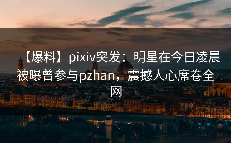 【爆料】pixiv突发：明星在今日凌晨被曝曾参与pzhan，震撼人心席卷全网