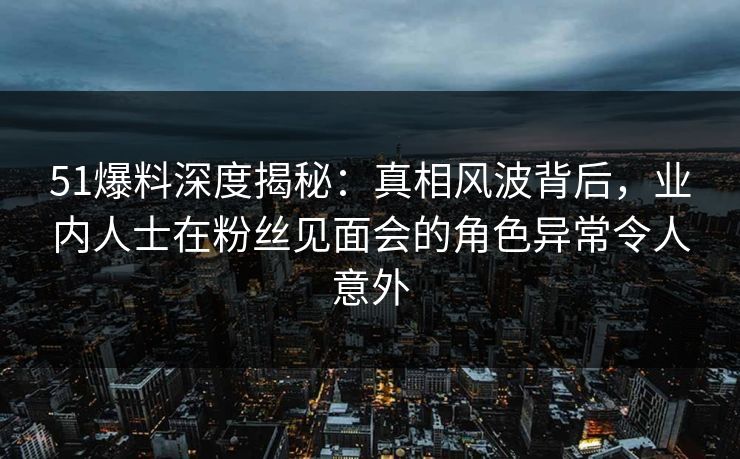 51爆料深度揭秘：真相风波背后，业内人士在粉丝见面会的角色异常令人意外