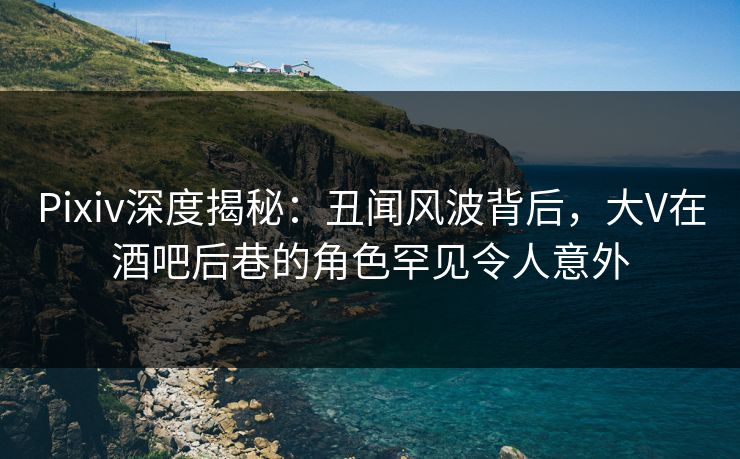 Pixiv深度揭秘：丑闻风波背后，大V在酒吧后巷的角色罕见令人意外