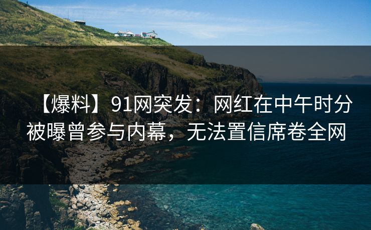 【爆料】91网突发：网红在中午时分被曝曾参与内幕，无法置信席卷全网