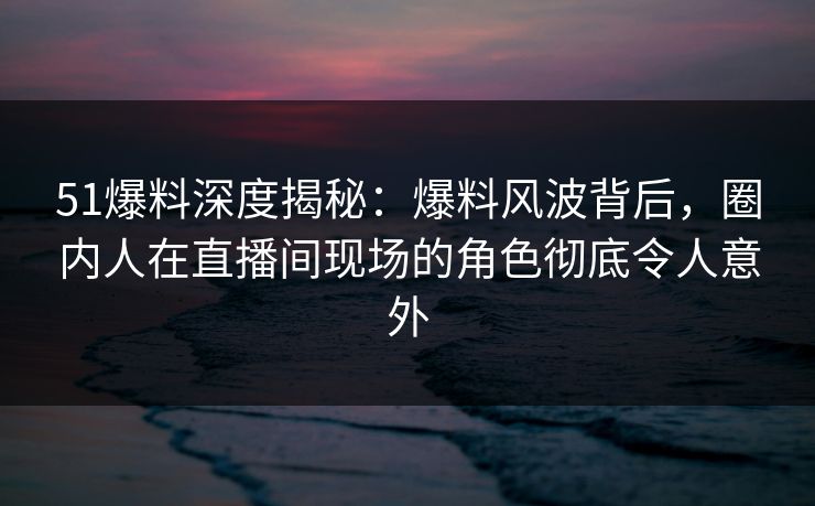 51爆料深度揭秘:爆料风波背后,圈内人在直播间现场的角色彻底令人意外 51爆料深度揭秘:爆料风波背后,圈内人在直播间现场的角色彻底令人意外