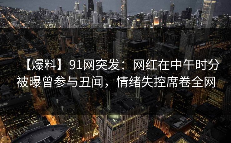 【爆料】91网突发：网红在中午时分被曝曾参与丑闻，情绪失控席卷全网