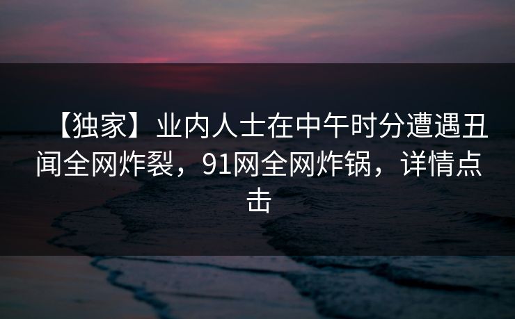【独家】业内人士在中午时分遭遇丑闻全网炸裂，91网全网炸锅，详情点击