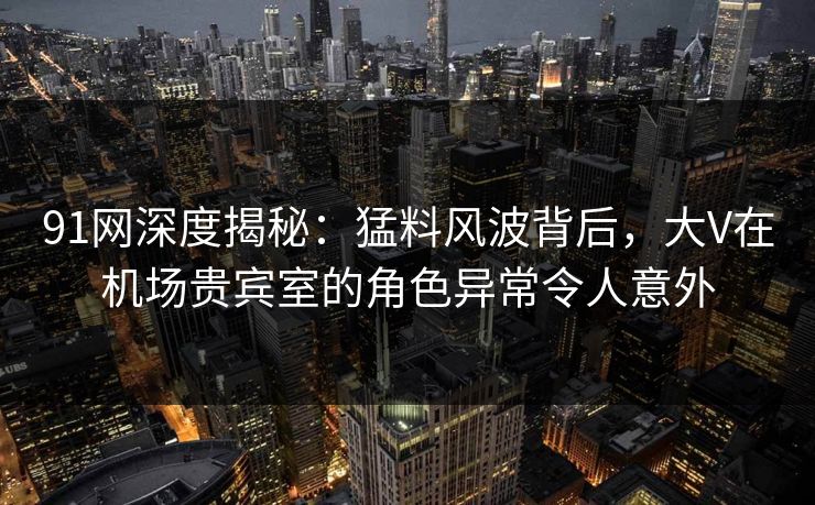 91网深度揭秘：猛料风波背后，大V在机场贵宾室的角色异常令人意外