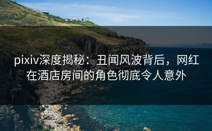 pixiv深度揭秘：丑闻风波背后，网红在酒店房间的角色彻底令人意外