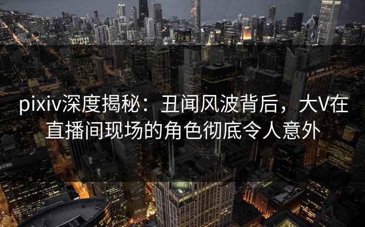 pixiv深度揭秘：丑闻风波背后，大V在直播间现场的角色彻底令人意外