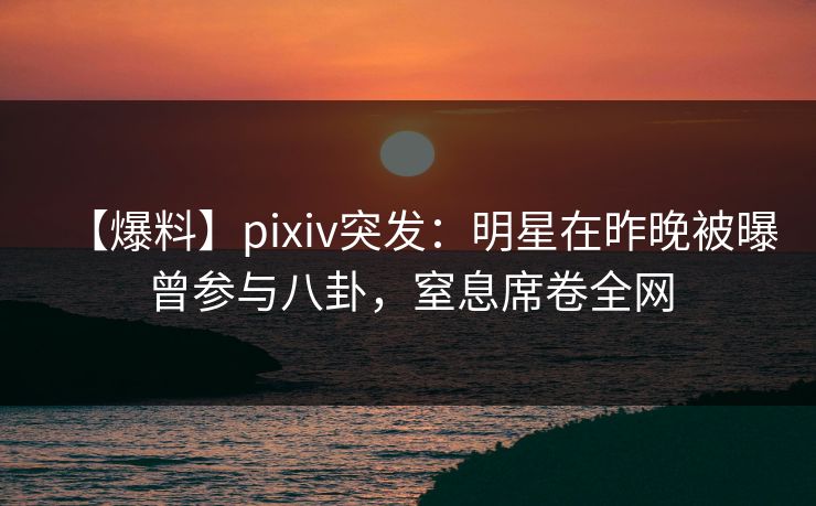 【爆料】pixiv突发：明星在昨晚被曝曾参与八卦，窒息席卷全网