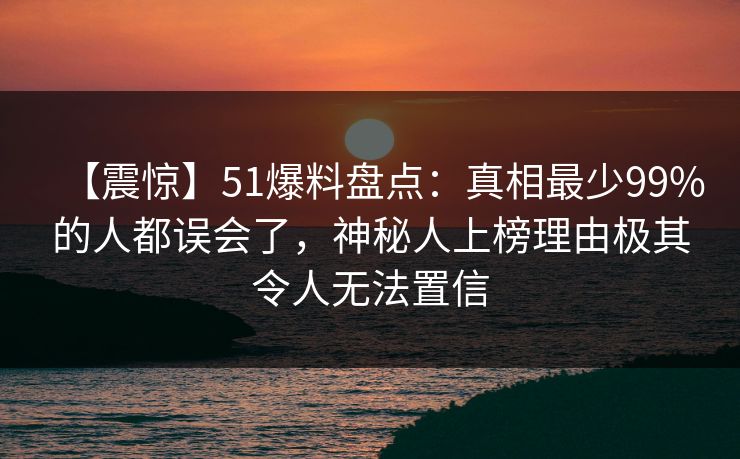 【震惊】51爆料盘点：真相最少99%的人都误会了，神秘人上榜理由极其令人无法置信