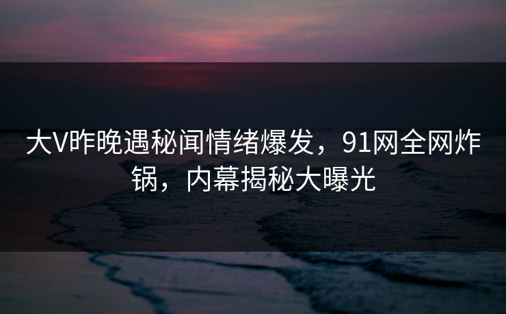 大V昨晚遇秘闻情绪爆发，91网全网炸锅，内幕揭秘大曝光