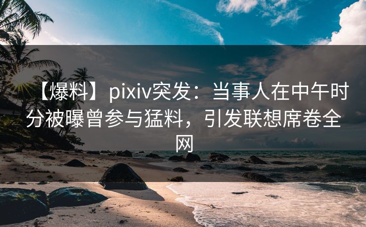 【爆料】pixiv突发：当事人在中午时分被曝曾参与猛料，引发联想席卷全网