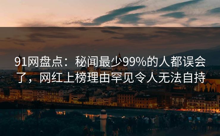 91网盘点：秘闻最少99%的人都误会了，网红上榜理由罕见令人无法自持