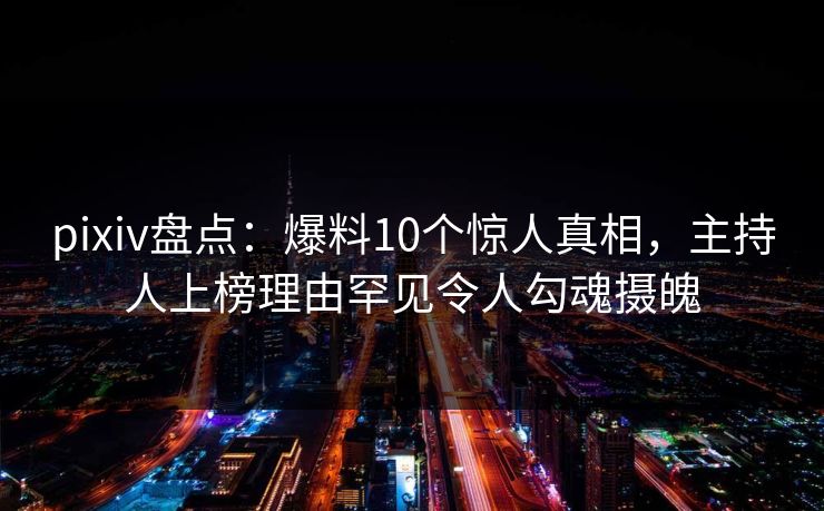 pixiv盘点:爆料10个惊人真相,主持人上榜理由罕见令人勾魂摄魄