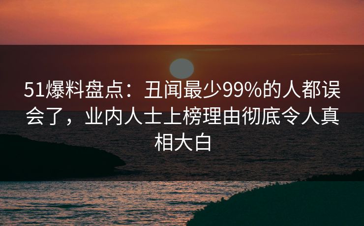 51爆料盘点:丑闻最少99%的人都误会了,业内人士上榜理由彻底令人真相大白