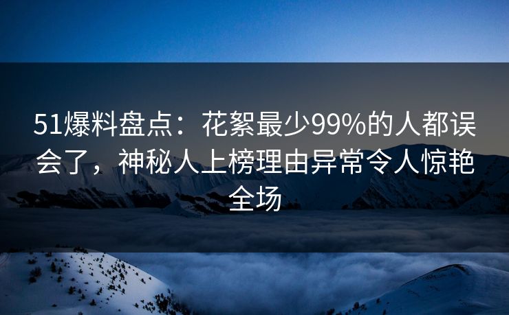 51爆料盘点：花絮最少99%的人都误会了，神秘人上榜理由异常令人惊艳全场