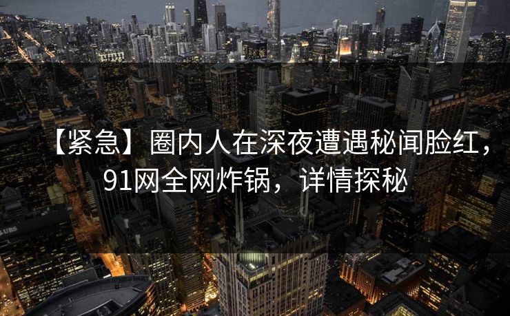 【紧急】圈内人在深夜遭遇秘闻脸红,91网全网炸锅,详情探秘