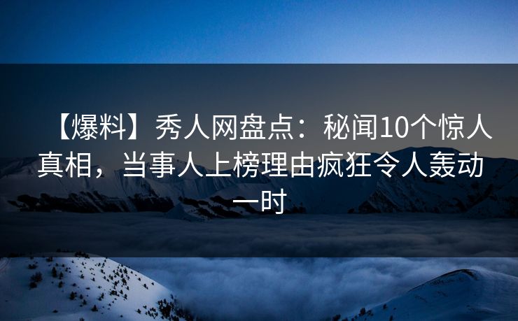 【爆料】秀人网盘点：秘闻10个惊人真相，当事人上榜理由疯狂令人轰动一时