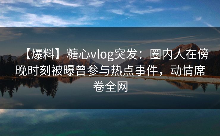 【爆料】糖心vlog突发:圈内人在傍晚时刻被曝曾参与热点事件,动情席卷全网