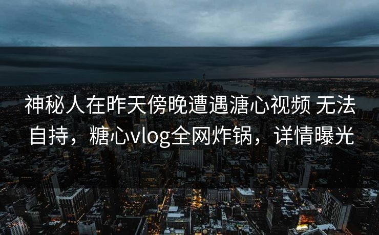 神秘人在昨天傍晚遭遇溏心视频 无法自持,糖心vlog全网炸锅,详情曝光