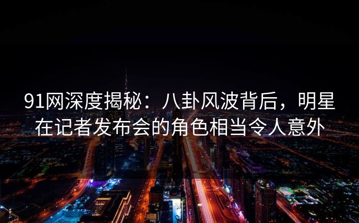91网深度揭秘：八卦风波背后，明星在记者发布会的角色相当令人意外