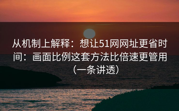 从机制上解释：想让51网网址更省时间：画面比例这套方法比倍速更管用（一条讲透）