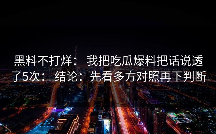 黑料不打烊： 我把吃瓜爆料把话说透了5次： 结论：先看多方对照再下判断