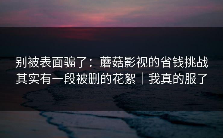 别被表面骗了:蘑菇影视的省钱挑战其实有一段被删的花絮|我真的服了