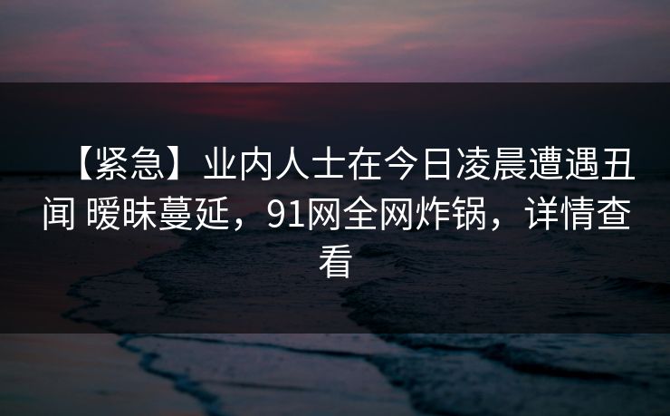 【紧急】业内人士在今日凌晨遭遇丑闻 暧昧蔓延，91网全网炸锅，详情查看